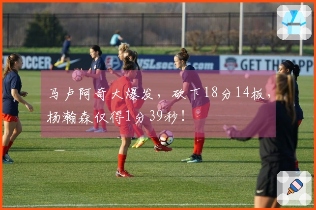 马卢阿奇大爆发，砍下18分14板，杨瀚森仅得1分39秒！