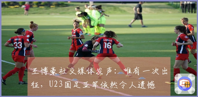 王博豪社交媒体发声：唯有一次出征，U23国足亚军依然令人遗憾