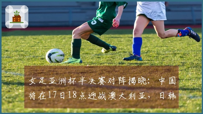 女足亚洲杯半决赛对阵揭晓：中国将在17日18点迎战澳大利亚，日韩也将交锋。