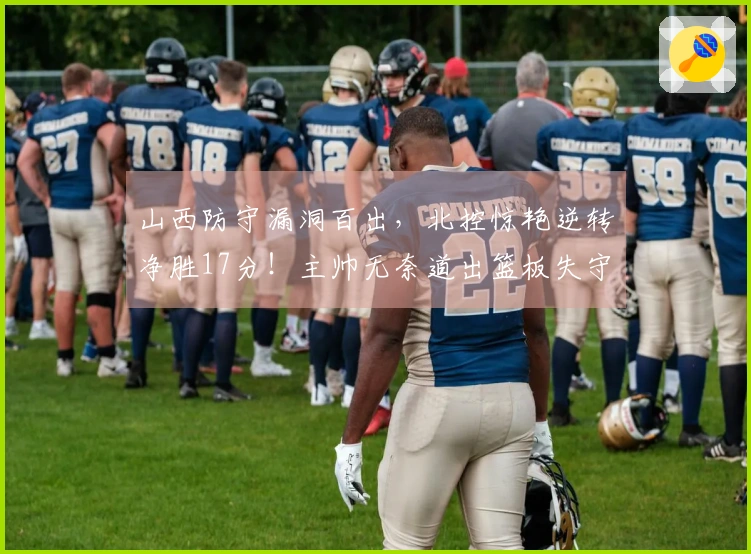 山西防守漏洞百出，北控惊艳逆转净胜17分！主帅无奈道出篮板失守真相