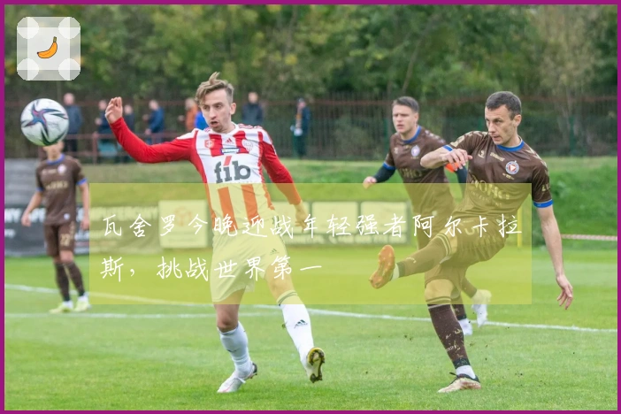 瓦舍罗今晚迎战年轻强者阿尔卡拉斯，挑战世界第一