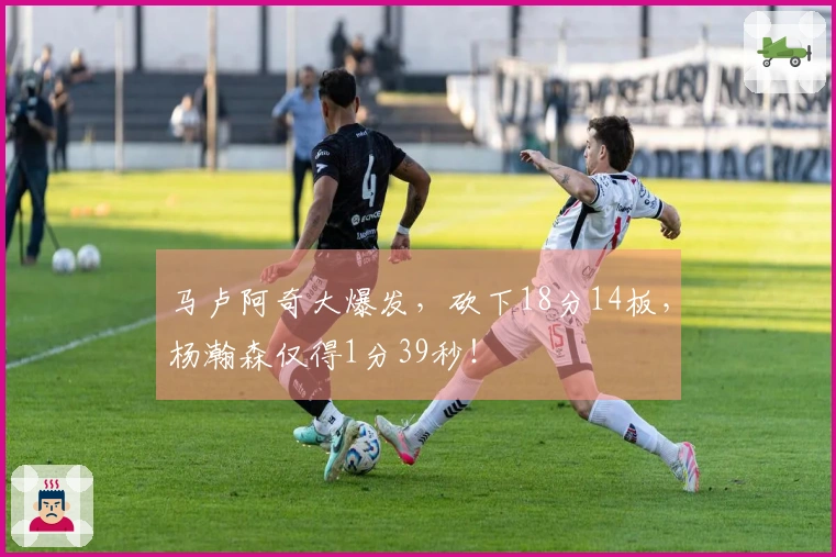 马卢阿奇大爆发，砍下18分14板，杨瀚森仅得1分39秒！