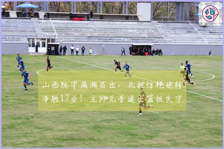 山西防守漏洞百出，北控惊艳逆转净胜17分！主帅无奈道出篮板失守真相