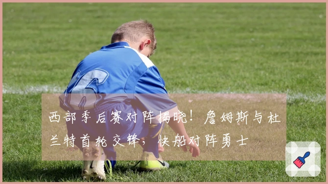 西部季后赛对阵揭晓！詹姆斯与杜兰特首轮交锋，快船对阵勇士