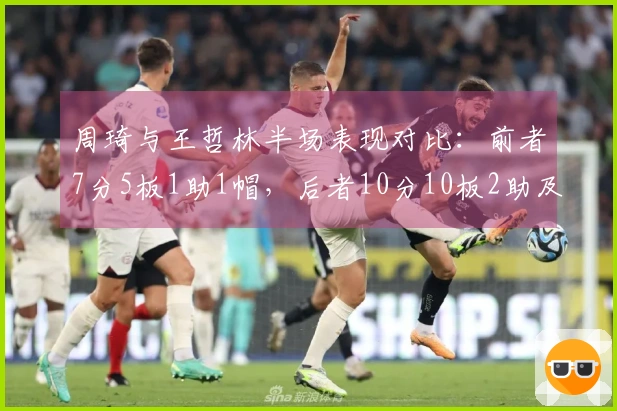 周琦与王哲林半场表现对比：前者7分5板1助1帽，后者10分10板2助及6前场板